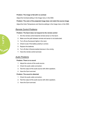 Page 5448
Problem: The image is flat with no contrast
Adjust the Contrast setting in the Image menu in the OSD.
Problem: The color of the projected image does not match the source imag\
e
Adjust the Color Temperature and Gamma settings in the Image menu in the OSD.
Remote Control Problems
Problem: The Qumi does not respond to the remote control1.  Aim the remote control towards remote sensor on the Qumi.
2.  Make sure the path between remote and sensor is not obstructed.
3.  Turn off any fluorescent lights in...