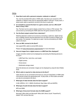 Page 5549
FAQs
1. Does Qumi work with a personal computer, notebook or netbook?
Yes. Use the provided VGA cable or HDMI cable. The Qumi can connect to a PC, 
notebook or netbook if they have an appropriate HDMI or VGA port. To play audio, a 
stereo audio cable is required to connect to the Qumi’s audio port.
2.  Is it possible to connect the Qumi to a game console, such as a Microsof\
t
® 
Xbox or Sony® PS3?
Yes. The Qumi can be used to display content from an Xbox or PS3 console. This 
can be done by...