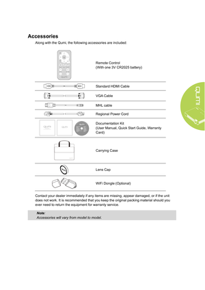 Page 93
Accessories
Along with the Qumi, the following accessories are included:
Remote Control 
(With one 3V CR2025 battery)
Standard HDMI Cable
VGA Cable
MHL cable
Regional Power Cord
 
WARRAN TY
 
Documentation Kit 
(User Manual, Quick Start Guide, Warranty 
Card)
Carrying Case
Lens Cap
WiFi Dongle (Optional)
Contact your dealer immediately if any items are missing, appear damaged, or if the unit 
does not work. It is recommended that you keep the original packing material should you 
ever need to return...