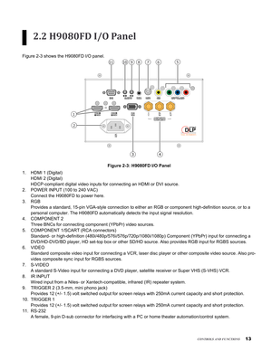 Page 13
1
ConTrols and funCTions
2.2 H9080FD I/O Panel
Figure 2-3 shows the H9080FD I/O panel.
1 
2
11 9 10 8 5 6 7 
43
Figure 2-3: H9080FD I/O Panel
HDMI 1 (Digital) 
HDMI 2 (Digital) 
HDCP-compliant digital video inputs for connecting an HDMI or DVI source\
.
POWER INPUT (100 to 240 VAC) 
Connect the H9080FD to power here. 
RGB 
Provides a standard, 15-pin VGA-style connection to either an RGB or com\
ponent high-definition source, or to a 
personal computer. The H9080FD automatically detects the input...