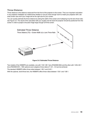 Page 19
1
insTallaTion
Throw Distance
Throw distance is the distance measured from the front of the projector \
to the screen. This is an important calculation 
in any projector installation as it determines whether or not you have e\
nough room to install your projector with a de-
sired screen size and if your image will be the right size for your scre\
en.
You can quickly estimate the throw distance by taking the width of the s\
creen and multiplying it by the lens throw ratio; 
see Figure 3-2. The...