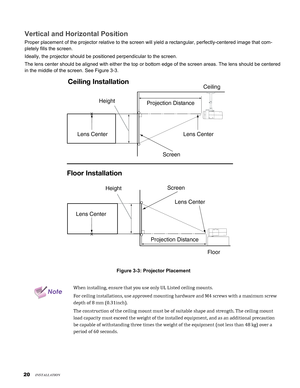 Page 20
0

Vertical and Horizontal Position
Proper placement of the projector relative to the screen will yield a re\
ctangular, perfectly-centered image that com-
pletely fills the screen.
Ideally, the projector should be positioned perpendicular to the screen.\
The lens center should be aligned with either the top or bottom edge of \
the screen areas. The lens should be centered 
in the middle of the screen. See Figure 3-3.
Screen
HeightProjection Distance
Ceiling
x
Lens CenterLens Center
Ceiling...