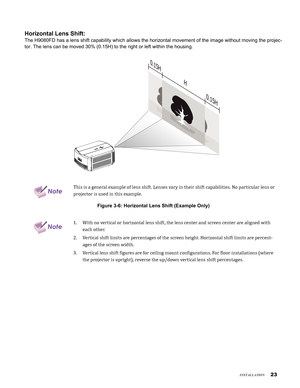 Page 23

insTallaTion
Horizontal Lens Shift:
The H9080FD has a lens shift capability which allows the horizontal move\
ment of the image without moving the projec-
tor. The lens can be moved 30% (0.15H) to the right or left within the\
 housing.
H
0.15
H
0.15
H
NoteThis is a general example of lens shift. Lenses vary in their shift capabilities. No particular lens or 
projector is used in this example.
Figure 3-6: Horizontal Lens Shift (Example Only)
NoteWith no vertical or horizontal lens shift, the...