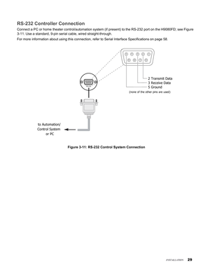 Page 29

insTallaTion
RS-232 Controller Connection
Connect a PC or home theater control/automation system (if present) to\
 the RS-232 port on the H9080FD; see Figure 
3-11. Use a standard, 9-pin serial cable, wired straight-through.
For more information about using this connection, refer to Serial Interf\
ace Specifications on page 58.
12345
7896
to Automation/ 
Control System 
or PC 
2 Transmit Data 
3 Receive Data 
5 Ground 
(none of the other pins are used) 
RS-232
Figure 3-11: RS-232 Control...