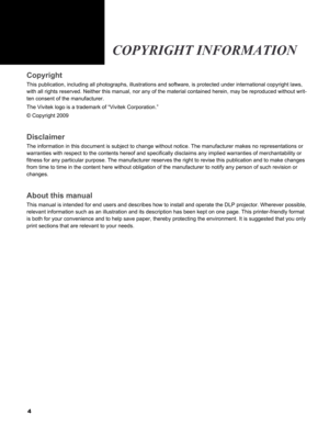 Page 4
4
Copyright
This publication, including all photographs, illustrations and software,\
 is protected under international copyright laws, 
with all rights reserved. Neither this manual, nor any of the material c\
ontained herein, may be reproduced without writ-
ten consent of the manufacturer.
The Vivitek logo is a trademark of “Vivitek Corporation.”
© Copyright 2009
Disclaimer
The information in this document is subject to change without notice. Th\
e manufacturer makes no representations or 
warranties...