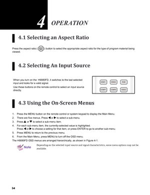 Page 34
4

4.1 Selecting an Aspect Ratio
Press the aspect ratio () button to select the appropriate aspect ratio for the type of program\
 material being 
viewed.
4.2 Selecting An Input Source
When you turn on the  H9080FD, it switches to the last selected 
input and looks for a valid signal. 
Use these buttons on the remote control to select an input source 
directly. 
4.3 Using the On-Screen Menus
Press the MENU button on the remote control or system keypad to display \
the Main Menu. 
There are five...