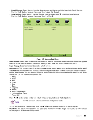 Page 39


Recall Memory: Select Memory from the General menu, and then press Enter to activate \
Recall Memory.  
Use the  or  buttons to select the modes: User-1, User-2 or Default.
Save Settings: Select Memory from the General menu, and then press  to highlight Save Settings.  
Use the  or  buttons to select the modes: User-1 or User-2.
Figure 4-7: Memory Sub-Menu
Blank Screen: Select Blank Screen from the GENERAL menu to choose the color of the bl\
ank screen that appears 
when no source signal is...