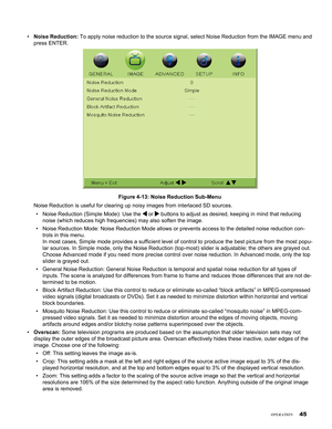 Page 45
45

Noise Reduction: To apply noise reduction to the source signal, select Noise Reduction fr\
om the IMAGE menu and 
press ENTER. 
Figure 4-13: Noise Reduction Sub-Menu
Noise Reduction is useful for clearing up noisy images from interlaced S\
D sources.
Noise Reduction (Simple Mode): Use the  or  buttons to adjust as desired, keeping in mind that reducing 
noise (which reduces high frequencies) may also soften the image. 
Noise Reduction Mode: Noise Reduction Mode allows or prevents access to \
the...
