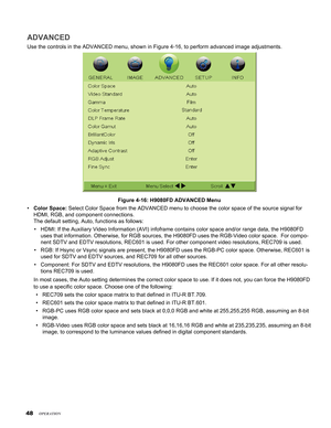 Page 48
4

ADVANCED
Use the controls in the ADVANCED menu, shown in Figure 4-16, to perform \
advanced image adjustments.
Figure 4-16: H9080FD ADVANCED Menu
Color Space: Select Color Space from the ADVANCED menu to choose the color space of t\
he source signal for 
HDMI, RGB, and component connections. 
The default setting, Auto, functions as follows:
HDMI: If the Auxiliary Video Information (AVI) infoframe contains colo\
r space and/or range data, the H9080FD 
uses that information. Otherwise, for RGB...