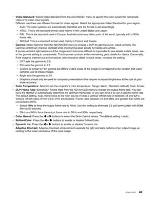 Page 49
4

Video Standard: Select Video Standard from the ADVANCED menu to specify the color system\
 for composite 
video or S-Video input signals.  
Different countries use different formats for video signals. Select the \
appropriate Video Standard for your region: 
Auto: The color systems are automatically identified and the format is s\
et accordingly.
NTSC: This is the standard format used mainly in the United States and J\
apan.
PAL: This is the standard used in Europe, Australia and many other...