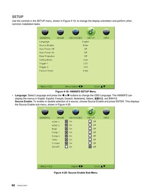 Page 52
5

SETUP
Use the controls in the SETUP menu, shown in Figure 4-19, to change the \
display orientation and perform other,  
common installation tasks.
Figure 4-19: H9080FD SETUP Menu
Language: Select Language and press the  or  buttons to change the OSD Language. The H9080FD can  
display the menus in English, Español, Français, Deutsch, Nederlands, Italiano, 繁體中文, and 简体中文. 
Source Enable: To enable or disable selection of a source, choose Source Enable and pre\
ss ENTER. This displays 
the Source...