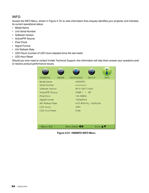 Page 54
54

INFO
Access the INFO Menu, shown in Figure 4-19, to view information that uni\
quely identifies your projector and indicates 
its current operational status:
Model Name
Unit Serial Number
Software Version
Active/PIP Source
Pixel Clock
Signal Format
H/V Refresh Rate
LED Hours (number of LED hours elapsed since the last reset)
LED Hour Reset
Should you ever need to contact Vivitek Technical Support, this informat\
ion will help them answer your questions and/
or resolve product performance issues....