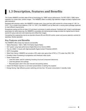 Page 9

inTroduCTion
1.3 Description, Features and Benefits
The Vivitek H9080FD provides state-of-the-art technology for 1080P pictu\
re performance, Full HD (1920 x 1080) native 
resolution for crystal clear, pristine images.  The H9080FD offers incre\
dibly high definition images at today’s highest avail-
able resolutions.
Equipped with precision optics, the H9080FD includes zoom, focus and len\
s shift controls for a throw range of 1.85:1 to 
2.40:1. For a smaller throw distance (1.56:1 to 1.86:1), the...