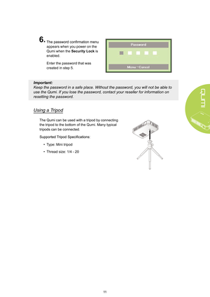 Page 1711
6.
 
appears when you power on the 
Qumi when the Security Lock is 
enabled. 
Enter the password that was 
created in step 5. 
Important: 
Keep the password in a safe place.  Without the password, you will not be able to 
use the Qumi. If you lose the password, contact your reseller for information on 
resetting the password.
Using a T ripod
The Qumi can be used with a tripod by connecting 
the tripod to the bottom of the Qumi. Many typical 
tripods can be connected.
• Type: Mini tripod
•  Thread...