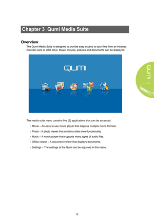 Page 1913
Chapter 3  Qumi Media Suite
Overview
microSD card or USB drive. Music, movies, pictures and documents can be \
displayed. 
The media suite menu contains five (5) applications that can be access\
ed:• Movie –  An easy to use movie player that displays multiple movie formats.
•  Photo – A  photo viewer that contains slide show functionalit y.
Music – A music player that supports many types of audio files.
Office viewer – A document viewer that displays documents.
• 
• 
• 
Settings –  The settings of the...