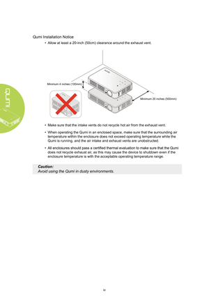 Page 4iv
Qumi Installation Notice
•  
Allow at least a 20-inch (50cm) clearance around the exhaust vent.
• Make sure that the intake vents do not recycle hot air from the exhaust \
vent.
•  When operating the Qumi in an enclosed space, make sure that the surroun\
ding air 
temperature within the enclosure does not exceed operating temperature w\
hile the 
Qumi is running, and the air intake and exhaust vents are unobstructed.
• 
does not recycle exhaust ai r, as this may cause the device to shutdown even if...