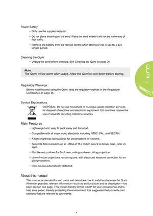 Page 5v
Power Safety
• Only use the supplied adapte r.
•  Do not place anything on the cord. Place the cord where it will not be i\
n the way of 
foot traffic.
•  Remove the battery from the remote control when storing or not in use fo\
r a pro -
longed period.
Cleaning the Qumi
•  Unplug the cord before cleaning. See  Cleaning the Qumi on page 36.
Note: 
The Qumi will be warm after usage.  Allow the Qumi to cool down before storing.
Regulatory  Warnings
Before installing and using the Qumi, read the...