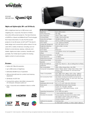 Page 1 
© Copyright 2011 Vivitek Corporation.  DLP® 
and the DLP  logo are registered trademarks of Texas Instruments.   All specifications are subject to change at any time.  
 
 
 
 
  
 
 
 
 
 
 
 
POCKET 
PROJECTOR
 Qumi Q2 
Bright and Lightweight, HD- and 3D-Ready 
 
With a brightness level up to 300 lumens and 
weighing only 1.4 pounds, the Qumi is Vivitek’s 
innovative LED pocket projector. The Qumi features 
a DLP® Pico chipset and BrilliantColor™ technologies 
from Texas Instruments. It is also the...