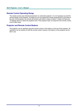 Page 14
DDDLLLPPP   PPPrrrooojjjeeeccctttooorrr———UUUssseeerrr’’’sss   MMMaaannnuuuaaalll   
Remote Control Operating Range 
The remote control uses infrared transmission to control the projector. It is not necessary to point the 
remote directly at the projector. Provided you are not holding the remote perpendicular to the sides or 
the rear of the projector, the remote will function well within a radius of about 7 meters (23 feet) and 
15 degrees above or below the projector level. If the projector does not...