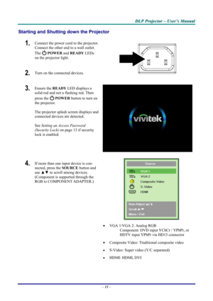 Page 17
DDDLLLPPP   PPPrrrooojjjeeeccctttooorrr   –––   UUUssseeerrr’’’sss   MMMaaannnuuuaaalll   
Starting and Shutting down the Projector 
1.  Connect the power cord to the projector. 
Connect the other end to a wall outlet. 
The  POWER and READY LEDs 
on the projector light. 
2.  Turn on the connected devices.  
3.  Ensure the READY LED displays a 
solid red and not a flashing red. Then 
press the  POWER button to turn on 
the projector.  
 
The projector splash screen displays and 
connected devices are...