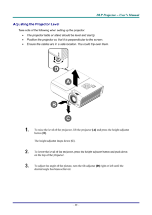 Page 21
DDDLLLPPP   PPPrrrooojjjeeeccctttooorrr   –––   UUUssseeerrr’’’sss   MMMaaannnuuuaaalll   
Adjusting the Projector Level 
Take note of the following when setting up the projector: 
• The projector table or stand should be level and sturdy. 
• Position the projector so that it is perpendicular to the screen. 
• Ensure the cables are in a safe location. You could trip over them.  
 
1.  To raise the level of the projector, lift the projector [A] and press the height-adjuster 
button [B].  
The height...