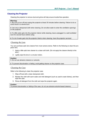 Page 49
DDDLLLPPP   PPPrrrooojjjeeeccctttooorrr   –––   UUUssseeerrr’’’sss   MMMaaannnuuuaaalll   
Cleaning the Projector 
Cleaning the projector to remove dust and grime will help ensure trouble-free operation.  
Warning: 
1. Be sure to turn off and unplug the projector at least 30 minutes before cleaning. Failure to do so 
could result in a severe burn. 
2. Use only a dampened cloth when cleaning. Do not allow water to enter the ventilation openings 
on the projector.  
3. If a little water gets into the...