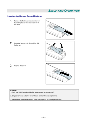 Page 15
SETUP AND OPERATION 
Inserting the Remote Control Batteries  
1.  Remove the battery compartment cover 
by sliding the cover in the direction of 
the arrow. 
 
2.  Insert the battery with the positive side 
facing up. 
 
3.  Replace the cover. 
 
 
Caution: 
1. Only use AAA batteries (Alkaline batteries are recommended). 
 
2. Dispose of used batteries according to local ordinance regulations.  
 
3. Remove the batteries when not using the projector for prolonged periods. 
 
— 9 —  