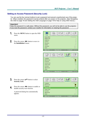 Page 19
DDDLLLPPP   PPPrrrooojjjeeeccctttooorrr   –––   UUUssseeerrr’’’sss   MMMaaannnuuuaaalll   
Setting an Access Password (Security Lock) 
You can use the four (arrow) buttons to set a password and prevent unauthorized use of the projec-
tor. When enabled, the password must be entered after you power on the projector. (See Navigating 
the OSD on page 18 and Setting the OSD Language on page 19 for help on using OSD menus.) 
Important: 
Keep the password in a safe place. Without the password, you will not be...