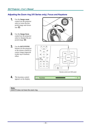 Page 22
DDDLLLPPP   PPPrrrooojjjeeeccctttooorrr———UUUssseeerrr’’’sss   MMMaaannnuuuaaalll   
Adjusting the Zoom ring (VX Series only), Focus and Keystone 
1.  Use the Image-zoom  
control (on the projector 
only) to resize the pro-
jected image and screen 
size B. 
2.  Use the Image-focus  
control (on the projector 
only) to sharpen the pro-
jected image A.  
3.  Use the KEYSTONE 
buttons (on the projector 
or the remote control) to 
correct image-trapezoid 
(wider top or bottom)  
effect. 
 
Remote control...