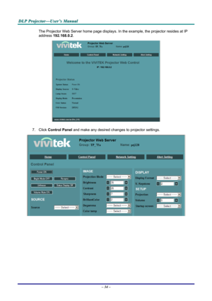 Page 40
DDDLLLPPP   PPPrrrooojjjeeeccctttooorrr———UUUssseeerrr’’’sss   MMMaaannnuuuaaalll   
The Projector Web Server home page displays. In the example, the projector resides at IP 
address 192.168.0.2. 
 
7. Click Control Panel and make any desired changes to projector settings. 
 
– 34 –  