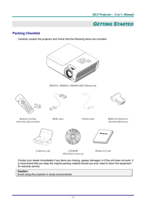 Page 7
DDDLLLPPP   PPPrrrooojjjeeeccctttooorrr   –––   UUUssseeerrr’’’sss   MMMaaannnuuuaaalll   
GETTING STARTED 
Packing Checklist 
Carefully unpack the projector and check that the following items are included:  
 
D935VX / D940VX / D930TX DLP PROJECTOR  
   
 
  
 
REMOTE CONTROL  
(WITH ONE AAA BATTERY) 
RGB CABLE POWER CORD RGB TO COMPONENT 
ADAPTER (OPTIONAL)  
   
CARRYING CASE CD-ROM  
(THIS USER’S MANUAL) 
WARRANTY CARD 
 
Contact your dealer immediately if any items are missing, appear damaged, or...