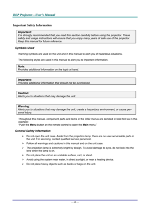 Page 2
DDDLLLPPP   PPPrrrooojjjeeeccctttooorrr———UUUssseeerrr’’’sss   MMMaaannnuuuaaalll   
Important Safety Information 
Important: 
It is strongly recommended that you read this section carefully before using the projector. These 
safety and usage instructions will ensure that you enjoy many years of safe use of the projector. 
Keep this manual for future reference. 
Symbols Used 
Warning symbols are used on the unit and in this manual to alert you of hazardous situations.  
The following styles are used in...