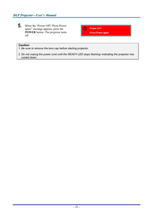 Page 18
DDDLLLPPP   PPPrrrooojjjeeeccctttooorrr———UUUssseeerrr’’’sss   MMMaaannnuuuaaalll   
5.  When the “Power Off? /Press Power 
again” message appears, press the 
POWER button. The projector turns 
off.  
Caution: 
1. Be sure to remove the lens cap before starting projector.  
2. Do not unplug the power cord until the READY LED stops flashing–indicating the projector has 
cooled down. 
 
 
 
– 12 –  