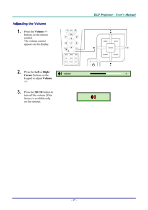 Page 23
DDDLLLPPP   PPPrrrooojjjeeeccctttooorrr   –––   UUUssseeerrr’’’sss   MMMaaannnuuuaaalll   
Adjusting the Volume 
1.  Press the Volume +/-  
buttons on the remote 
control.  
The volume control  
appears on the display. 
2.  Press the Left or Right 
Cursor buttons on the 
keypad to adjust Volume 
+/-. 
 
 
3.  Press the MUTE button to 
turn off the volume (This 
feature is available only 
on the remote).  
 
– 17 –  