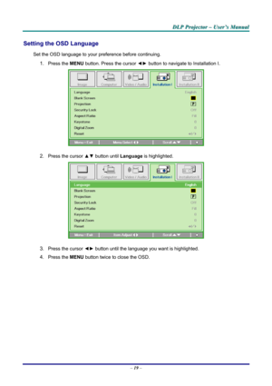 Page 25
DDDLLLPPP   PPPrrrooojjjeeeccctttooorrr   –––   UUUssseeerrr’’’sss   MMMaaannnuuuaaalll   
Setting the OSD Language 
Set the OSD language to your preference before continuing. 
1. Press the MENU button. Press the cursor ◄► button to navigate to Installation I. 
 
2. Press the cursor ▲▼ button until Language is highlighted.  
 
3. Press the cursor ◄► button until the language you want is highlighted.  
4. Press the MENU button twice to close the OSD.   
– 19 –  