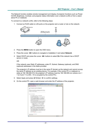 Page 39
DDDLLLPPP   PPPrrrooojjjeeeccctttooorrr   –––   UUUssseeerrr’’’sss   MMMaaannnuuuaaalll   
The Network function enables remote management and display of projector functions such as Power 
On/Off, Brightness, Contrast, and projector status information over a network (LAN) or from a stand 
alone PC or notebook. 
To connect to a network (LAN), refer to the following steps: 
1. Connect an RJ45 cable to LAN ports on the projector and a router or hub on the network. 
 
2. Press the MENU button to open the OSD...