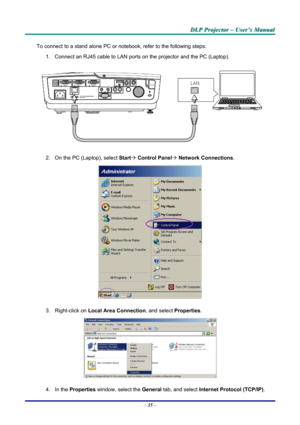 Page 41
DDDLLLPPP   PPPrrrooojjjeeeccctttooorrr   –––   UUUssseeerrr’’’sss   MMMaaannnuuuaaalll   
To connect to a stand alone PC or notebook, refer to the following steps: 
1. Connect an RJ45 cable to LAN ports on the projector and the PC (Laptop). 
 
2. On the PC (Laptop), select Start´ Control Panel´ Network Connections. 
 
3. Right-click on Local Area Connection, and select Properties. 
 
4. In the Properties window, select the General tab, and select Internet Protocol (TCP/IP). 
– 35 –  