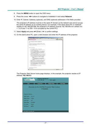 Page 43
DDDLLLPPP   PPPrrrooojjjeeeccctttooorrr   –––   UUUssseeerrr’’’sss   MMMaaannnuuuaaalll   
8. Press the MENU button to open the OSD menu.  
9. Press the cursor ◄► buttons to navigate to Installation II and select Network. 
10. Enter IP, Subnet, Gateway (optional), and DNS (optional) addresses in the fields provided.  
The projector’s IP address must be in the same IP domain as the network and cannot occupy 
the same IP address as an existing device. For example, if the stand alone PC or notebook...