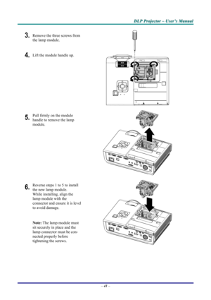 Page 47
DDDLLLPPP   PPPrrrooojjjeeeccctttooorrr   –––   UUUssseeerrr’’’sss   MMMaaannnuuuaaalll   
3. Remove the three screws from 
the lamp module. 
4. Lift the module handle up. 
 
5. Pull firmly on the module  
handle to remove the lamp 
module. 
 
6. Reverse steps 1 to 5 to install 
the new lamp module.  
While installing, align the 
lamp module with the  
connector and ensure it is level 
to avoid damage. 
Note: The lamp module must 
sit securely in place and the 
lamp connector must be con-
nected...