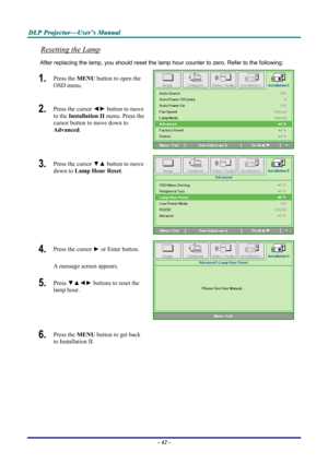Page 48
DDDLLLPPP   PPPrrrooojjjeeeccctttooorrr———UUUssseeerrr’’’sss   MMMaaannnuuuaaalll   
Resetting the Lamp 
After replacing the lamp, you should reset the lamp hour counter to zero. Refer to the following: 
1.  Press the MENU button to open the 
OSD menu. 
2.  Press the cursor ◄► button to move 
to the Installation II menu. Press the 
cursor button to move down to  
Advanced. 
 
3.  Press the cursor ▼▲ button to move 
down to Lamp Hour Reset. 
 
4.  Press the cursor ► or Enter button.  
A message screen...