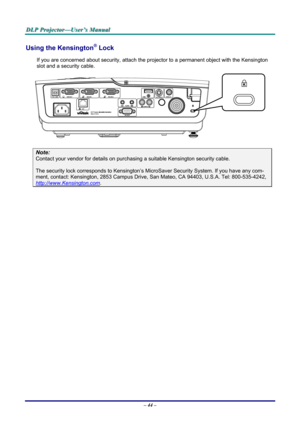 Page 50
DDDLLLPPP   PPPrrrooojjjeeeccctttooorrr———UUUssseeerrr’’’sss   MMMaaannnuuuaaalll   
Using the Kensington® Lock 
If you are concerned about security, attach the projector to a permanent object with the Kensington 
slot and a security cable.  
 
Note: 
Contact your vendor for details on purchasing a suitable Kensington security cable.  
The security lock corresponds to Kensington’s MicroSaver Security System. If you have any com-
ment, contact: Kensington, 2853 Campus Drive, San Mateo, CA 94403, U.S.A....