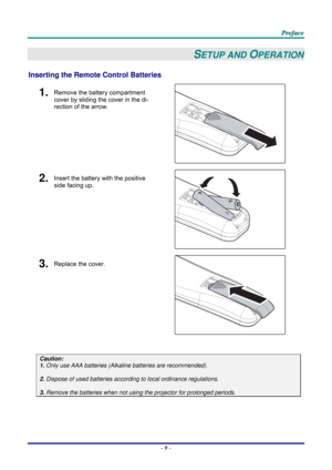 Page 18 
 
  P
P
P r
r
r e
e
e f
f
f a
a
a c
c
c e
e
e  
 
 
–  9 –  
SETUP AND OPERATION 
Inserting the Remote  Control Batteries  
1.  Remove the battery compartment 
cover by sliding the cover in the di-
rection of the arrow. 
 
2.  Insert the battery with the positive 
side facing up. 
 
3.  Replace the cover. 
 
 
Caution: 
1. Only use AAA batteries (Alkaline batteries are recommended). 
 
2. Dispose of used batteries accordi ng to local ordinance regulations.  
 
3. Remove the batteries when not usi ng...