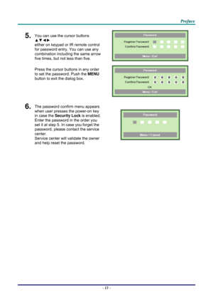 Page 22 
 
  P
P
P r
r
r e
e
e f
f
f a
a
a c
c
c e
e
e  
 
 
5.  You can use the cursor buttons 
▲▼◄►  
either on keypad or IR remote control 
for password entry. You can use any 
combination including the same arrow 
five times, but not less than five. 
Press the cursor buttons in any order 
to set the password. Push the  MENU 
button  to exit the  dialog box. 
 
 
6.  The password confirm menu appears 
when user presses the power-on key 
in case the  Security Lock is enabled. 
Enter the password in the order...