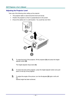 Page 23D
D
D L
L
L P
P
P  
 
  P
P
P r
r
r o
o
o j
j
j e
e
e c
c
c t
t
t o
o
o r
r
r —
—
— U
U
U s
s
s e
e
e r
r
r ’
’
’ s
s
s  
 
  M
M
M a
a
a n
n
n u
u
u a
a
a l
l
l  
 
 
Adjusting the Projector Level 
Take note of the following when setting up the projector: 
•   The projector table or stand should be level and sturdy. 
•   Position the projector so that it is perpendicular to the screen. 
•   Ensure the cables are in a safe location. You could trip over them.  
 
1.  To raise the level of the projector,...