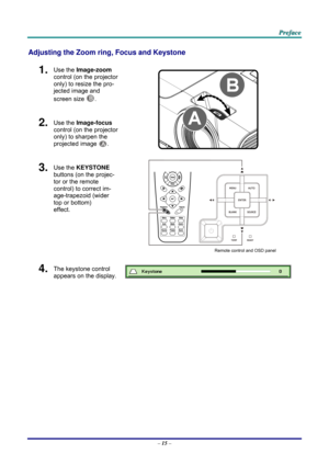 Page 24 
 
  P
P
P r
r
r e
e
e f
f
f a
a
a c
c
c e
e
e  
 
 
Adjusting the Zoom ring,  Focus and Keystone 
1.  Use the Image-zoom  
control (on the projector 
only) to resize the pro-
jected image and 
screen size 
B. 
2.  Use the Image-focus  
control (on the projector 
only) to sharpen the 
projected image 
A.  
3.  Use the KEYSTONE  
buttons (on the projec-
tor or the remote 
control) to correct im-
age-trapezoid (wider 
top or bottom)  
effect. 
 
Remote control and OSD panel 
4.  The keystone control...