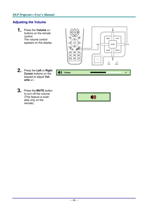 Page 25D
D
D L
L
L P
P
P  
 
  P
P
P r
r
r o
o
o j
j
j e
e
e c
c
c t
t
t o
o
o r
r
r —
—
— U
U
U s
s
s e
e
e r
r
r ’
’
’ s
s
s  
 
  M
M
M a
a
a n
n
n u
u
u a
a
a l
l
l  
 
 
Adjusting the Volume 
1.  Press the  Volume +/-   
buttons on the remote 
control.  
The volume control  
appears on the display. 
2.  Press the  Left or Right 
Cursor  buttons on the 
keypad to adjust  Vol-
ume +/- . 
 
3.  Press the  MUTE button 
to turn off the volume 
(This feature is avail-
able only on the 
remote). 
 
 
—  16 —  