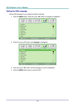 Page 27D
D
D L
L
L P
P
P  
 
  P
P
P r
r
r o
o
o j
j
j e
e
e c
c
c t
t
t o
o
o r
r
r —
—
— U
U
U s
s
s e
e
e r
r
r ’
’
’ s
s
s  
 
  M
M
M a
a
a n
n
n u
u
u a
a
a l
l
l  
 
 
Setting the OSD Language 
Set the OSD language to your pr eference before continuing. 
1. Press the MENU button. Press the cursor  ◄► button to navigate to Installation I. 
 
2. Press the cursor ▲▼  button until Language is highlighted.  
 
3. Press the cursor ◄►  button until the language you want is highlighted.  
4. Press the MENU...
