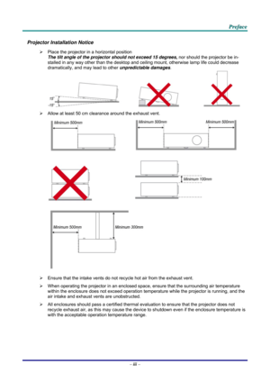 Page 4 
 
  P
P
P r
r
r e
e
e f
f
f a
a
a c
c
c e
e
e  
 
 
Projector Installation Notice 
¾   Place the projector in a horizontal position 
The tilt angle of the projector should not exceed 15 degrees,  nor should the projector be in-
stalled in any way other than the desktop and ceiling mount, otherwise lamp life could decrease 
dramatically, and may lead to other  unpredictable damages. 
     
¾   Allow at least 50 cm clearance around the exhaust vent. 
  
 
  
 
 
¾   Ensure that the intake vents do not...