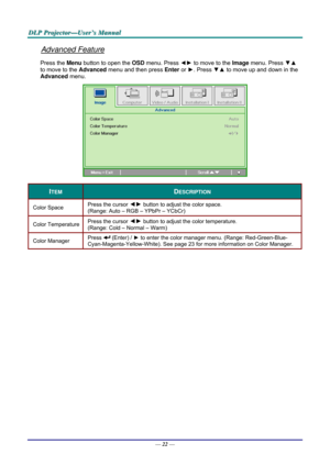 Page 31D
D
D L
L
L P
P
P  
 
  P
P
P r
r
r o
o
o j
j
j e
e
e c
c
c t
t
t o
o
o r
r
r —
—
— U
U
U s
s
s e
e
e r
r
r ’
’
’ s
s
s  
 
  M
M
M a
a
a n
n
n u
u
u a
a
a l
l
l  
 
 
Advanced Feature 
Press the Menu button to open the  OSD menu. Press  ◄► to move to the  Image menu. Press  ▼▲ 
to move to the  Advanced menu and then press  Enter or ►. Press  ▼▲ to move up and down in the 
Advanced  menu. 
 
ITEM DESCRIPTION 
Color Space   Press the cursor ◄►
 button to adjust the color space.  
(Range: Auto – RGB –...