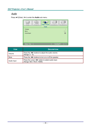Page 35D
D
D L
L
L P
P
P  
 
  P
P
P r
r
r o
o
o j
j
j e
e
e c
c
c t
t
t o
o
o r
r
r —
—
— U
U
U s
s
s e
e
e r
r
r ’
’
’ s
s
s  
 
  M
M
M a
a
a n
n
n u
u
u a
a
a l
l
l  
 
 
Audio 
Press  (Enter) /  ► to enter the  Audio sub menu. 
 
ITEM DESCRIPTION 
Volume  Press the 
◄► buttons to adjust the audio volume.  
(Range: 0 ~ 8) 
Mute Press  the ◄►  buttons to turn on or off the speaker. 
Audio Input  Press the cursor 
◄► button to select audio input.  
(Range: Mini / RCA / HDMI) 
 
 
—  26 —  
